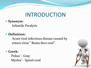 INTRODUCTION
 Synonym:
Infantile Paralysis
 Definition:
Acute viral infectious disease caused by
entero virus “ Route-feco-oral”
 Greek:
Polios’ - Gray
Myelos’ - Spinal cord
 