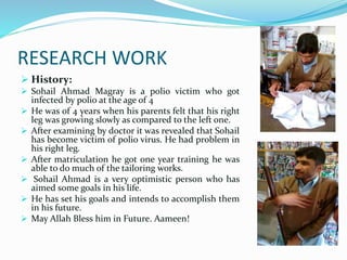 RESEARCH WORK
 History:
 Sohail Ahmad Magray is a polio victim who got
infected by polio at the age of 4
 He was of 4 years when his parents felt that his right
leg was growing slowly as compared to the left one.
 After examining by doctor it was revealed that Sohail
has become victim of polio virus. He had problem in
his right leg.
 After matriculation he got one year training he was
able to do much of the tailoring works.
 Sohail Ahmad is a very optimistic person who has
aimed some goals in his life.
 He has set his goals and intends to accomplish them
in his future.
 May Allah Bless him in Future. Aameen!
 