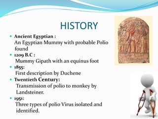 HISTORY
 Ancient Egyptian :
An Egyptian Mummy with probable Polio
found
 1209 B.C :
Mummy Gipath with an equinus foot
 1855:
First description by Duchene
 Twentieth Century:
Transmission of polio to monkey by
Landsteiner.
 1951:
Three types of polio Virus isolated and
identified.
 