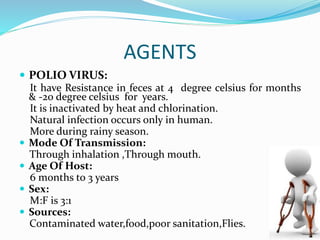 AGENTS
 POLIO VIRUS:
It have Resistance in feces at 4 degree celsius for months
& -20 degree celsius for years.
It is inactivated by heat and chlorination.
Natural infection occurs only in human.
More during rainy season.
 Mode Of Transmission:
Through inhalation ,Through mouth.
 Age Of Host:
6 months to 3 years
 Sex:
M:F is 3:1
 Sources:
Contaminated water,food,poor sanitation,Flies.
 