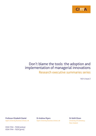 Don’t blame the tools: the adoption and
                             implementation of managerial innovations
                                         Research executive summaries series
                                                                                                Vol 4, Issue 2




Professor Elizabeth Daniel            Dr Andrew Myers                       	   Dr Keith Dixon
Open University Business School, UK   Open University Business School, UK   	   University of Canterbury
                                                                            	   New Zealand

ISSN 1744 - 7038 (online)
ISSN 1744 - 702X (print)
 