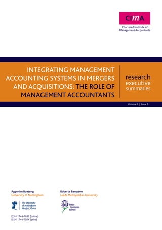 Integrating management
accounting systems in mergers                              research
                                                           executive
  and acquisitions: the role of                            summaries
    management accountants
                                                           Volume 6 | Issue 5




 Agyenim Boateng			         Roberta Bampton
 University of Nottingham		Leeds Metropolitan University




 ISSN 1744-7038 (online)
 ISSN 1744-702X (print)
 