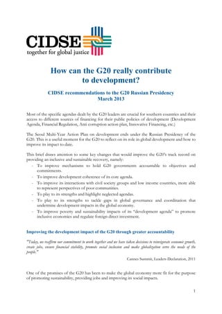 1
How can the G20 really contribute
to development?
CIDSE recommendations to the G20 Russian Presidency
March 2013
Most of the specific agendas dealt by the G20 leaders are crucial for southern countries and their
access to different sources of financing for their public policies of development (Development
Agenda, Financial Regulation, Anti corruption action plan, Innovative Financing, etc.)
The Seoul Multi-Year Action Plan on development ends under the Russian Presidency of the
G20. This is a useful moment for the G20 to reflect on its role in global development and how to
improve its impact to date.
This brief draws attention to some key changes that would improve the G20’s track record on
providing an inclusive and sustainable recovery, namely:
- To improve mechanisms to hold G20 governments accountable to objectives and
commitments.
- To improve development coherence of its core agenda.
- To improve its interactions with civil society groups and low income countries, more able
to represent perspectives of poor communities.
- To play to its strengths and highlight neglected agendas.
- To play to its strengths to tackle gaps in global governance and coordination that
undermine development impacts in the global economy.
- To improve poverty and sustainability impacts of its “development agenda” to promote
inclusive economies and regulate foreign direct investment.
Improving the development impact of the G20 through greater accountability
"Today, we reaffirm our commitment to work together and we have taken decisions to reinvigorate economic growth,
create jobs, ensure financial stability, promote social inclusion and make globalization serve the needs of the
people."
Cannes Summit, Leaders Declaration, 2011
One of the promises of the G20 has been to make the global economy more fit for the purpose
of promoting sustainability, providing jobs and improving its social impacts.
 