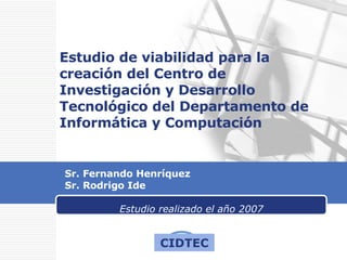 Estudio de viabilidad para la creación del Centro de Investigación y Desarrollo Tecnológico del Departamento de Informática y Computación Sr. Fernando Henríquez Sr. Rodrigo Ide Estudio realizado el año 2007 CIDTEC 