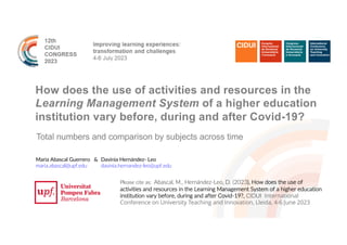 How does the use of activities and resources in the
Learning Management System of a higher education
institution vary before, during and after Covid-19?
Total numbers and comparison by subjects across time
Maria Abascal Guerrero &
maria.abascal@upf.edu
Davinia Hernández- Leo
davinia.hernandez-leo@upf.edu
Please cite as: Abascal, M., Hernández-Leo, D. (2023), How does the use of
activities and resources in the Learning Management System of a higher education
institution vary before, during and after Covid-19?, CIDUI International
Conference on University Teaching and Innovation, Lleida, 4-6 June 2023
 