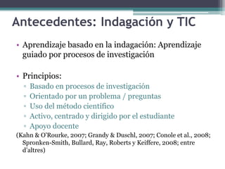 Antecedentes: Indagación y TIC 
• Aprendizaje basado en la indagación: Aprendizaje 
guiado por procesos de investigación 
• Principios: 
▫ Basado en procesos de investigación 
▫ Orientado por un problema / preguntas 
▫ Uso del método científico 
▫ Activo, centrado y dirigido por el estudiante 
▫ Apoyo docente 
(Kahn & O'Rourke, 2007; Grandy & Duschl, 2007; Conole et al., 2008; 
Spronken-Smith, Bullard, Ray, Roberts y Keiffere, 2008; entre 
d’altres) 
 