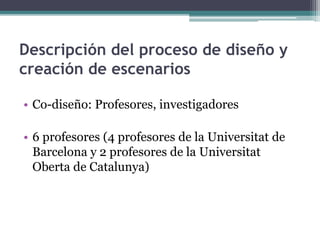 Descripción del proceso de diseño y 
creación de escenarios 
• Co-diseño: Profesores, investigadores 
• 6 profesores (4 profesores de la Universitat de 
Barcelona y 2 profesores de la Universitat 
Oberta de Catalunya) 
 