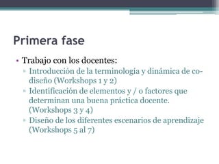 Primera fase 
• Trabajo con los docentes: 
▫ Introducción de la terminología y dinámica de co-diseño 
(Workshops 1 y 2) 
▫ Identificación de elementos y / o factores que 
determinan una buena práctica docente. 
(Workshops 3 y 4) 
▫ Diseño de los diferentes escenarios de aprendizaje 
(Workshops 5 al 7) 
 
