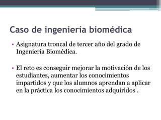 Caso de ingeniería biomédica 
• Asignatura troncal de tercer año del grado de 
Ingeniería Biomédica. 
• El reto es conseguir mejorar la motivación de los 
estudiantes, aumentar los conocimientos 
impartidos y que los alumnos aprendan a aplicar 
en la práctica los conocimientos adquiridos . 
 