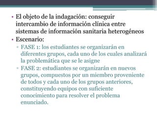 • El objeto de la indagación: conseguir 
intercambio de información clínica entre 
sistemas de información sanitaria heterogéneos 
• Escenario: 
▫ FASE 1: los estudiantes se organizarán en 
diferentes grupos, cada uno de los cuales analizará 
la problemática que se le asigne 
▫ FASE 2: estudiantes se organizarán en nuevos 
grupos, compuestos por un miembro proveniente 
de todos y cada uno de los grupos anteriores, 
constituyendo equipos con suficiente 
conocimiento para resolver el problema 
enunciado. 
 