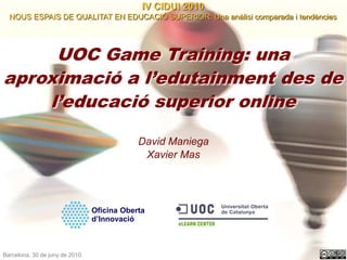 IV CIDUI 2010 NOUS ESPAIS DE QUALITAT EN EDUCACIÓ SUPERIOR: Una anàlisi comparada i tendències UOC Game Training: una aproximació a l’edutainment des de l’educació superior online David Maniega Xavier Mas Oficina Oberta d’Innovació Barcelona, 30 de juny de 2010  