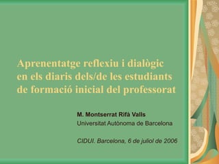 Aprenentatge reflexiu i dialògic  en els diaris dels/de les estudiants de formació inicial del professorat M. Montserrat Rifà Valls Universitat Autònoma de Barcelona CIDUI. Barcelona, 6 de juliol de 2006 
