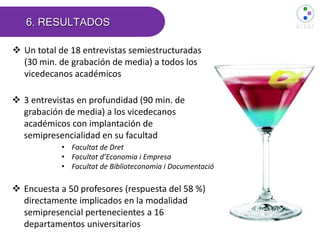6. RESULTADOS
 Encuesta a 50 profesores (respuesta del 58 %)
directamente implicados en la modalidad
semipresencial pertenecientes a 16
departamentos universitarios
 Un total de 18 entrevistas semiestructuradas
(30 min. de grabación de media) a todos los
vicedecanos académicos
 3 entrevistas en profundidad (90 min. de
grabación de media) a los vicedecanos
académicos con implantación de
semipresencialidad en su facultad
• Facultat de Dret
• Facultat d’Economia i Empresa
• Facultat de Biblioteconomia i Documentació
 