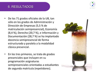 6. RESULTADOS
• De los 71 grados oficiales de la UB, tan
sólo en los grados de Administración y
Dirección de Empresas (5,5 % de
matriculación semipresencial), Economía
(8,4 %), Derecho (20,7 %), e Información y
Documentación (28,7 %) se ha implantado
docencia semipresencial de forma
estructurada y paralela a la modalidad
clásica presencial.
• En los tres primeros, se trata de grados
presenciales que incluyen en su
programación asignaturas
semipresenciales orientadas a estudiantes
de segunda matrícula (repetidores).
 