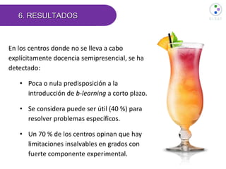 6. RESULTADOS
En los centros donde no se lleva a cabo
explícitamente docencia semipresencial, se ha
detectado:
• Poca o nula predisposición a la
introducción de b-learning a corto plazo.
• Se considera puede ser útil (40 %) para
resolver problemas específicos.
• Un 70 % de los centros opinan que hay
limitaciones insalvables en grados con
fuerte componente experimental.
 