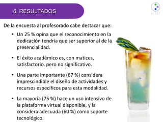 6. RESULTADOS
De la encuesta al profesorado cabe destacar que:
• Un 25 % opina que el reconocimiento en la
dedicación tendría que ser superior al de la
presencialidad.
• El éxito académico es, con matices,
satisfactorio, pero no significativo.
• Una parte importante (67 %) considera
imprescindible el diseño de actividades y
recursos específicos para esta modalidad.
• La mayoría (75 %) hace un uso intensivo de
la plataforma virtual disponible, y la
considera adecuada (60 %) como soporte
tecnológico.
 