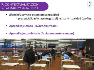  Blended Learning o semipresencialidad
= presencialidad (clase magistral) versus virtualidad (on-line)
 Aprendizaje mixto (in/out classroom)
 Aprendizaje combinado (in classroom/on campus)
7. CONTEXTUALIZACIÓN
en el MARCO de la LERU
 