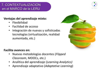 Ventajas del aprendizaje mixto:
• Flexibilidad
• Facilidad de acceso
• Integración de nuevas y sofisticadas
tecnologías (virtualización, realidad
aumentada, etc.)
Facilita avances en:
• Nuevas metodologías docentes (Flipped
Classroom, MOOCs, etc.)
• Analítica del aprendizaje (Learning Analytics)
• Aprendizaje adaptativo (Adaptative Learning)
7. CONTEXTUALIZACIÓN
en el MARCO de la LERU
 