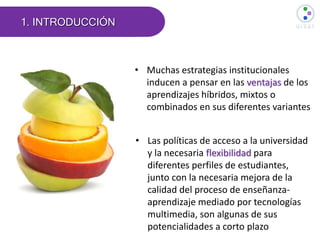 1. INTRODUCCIÓN
• Muchas estrategias institucionales
inducen a pensar en las ventajas de los
aprendizajes híbridos, mixtos o
combinados en sus diferentes variantes
• Las políticas de acceso a la universidad
y la necesaria flexibilidad para
diferentes perfiles de estudiantes,
junto con la necesaria mejora de la
calidad del proceso de enseñanza-
aprendizaje mediado por tecnologías
multimedia, son algunas de sus
potencialidades a corto plazo
 