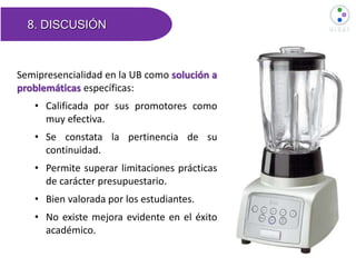 8. DISCUSIÓN
Semipresencialidad en la UB como solución a
problemáticas específicas:
• Calificada por sus promotores como
muy efectiva.
• Se constata la pertinencia de su
continuidad.
• Permite superar limitaciones prácticas
de carácter presupuestario.
• Bien valorada por los estudiantes.
• No existe mejora evidente en el éxito
académico.
 