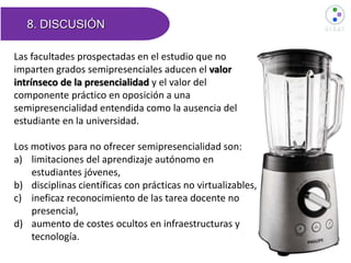 8. DISCUSIÓN
Las facultades prospectadas en el estudio que no
imparten grados semipresenciales aducen el valor
intrínseco de la presencialidad y el valor del
componente práctico en oposición a una
semipresencialidad entendida como la ausencia del
estudiante en la universidad.
Los motivos para no ofrecer semipresencialidad son:
a) limitaciones del aprendizaje autónomo en
estudiantes jóvenes,
b) disciplinas científicas con prácticas no virtualizables,
c) ineficaz reconocimiento de las tarea docente no
presencial,
d) aumento de costes ocultos en infraestructuras y
tecnología.
 