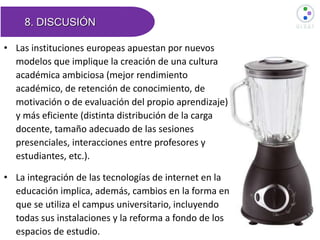 8. DISCUSIÓN
• Las instituciones europeas apuestan por nuevos
modelos que implique la creación de una cultura
académica ambiciosa (mejor rendimiento
académico, de retención de conocimiento, de
motivación o de evaluación del propio aprendizaje)
y más eficiente (distinta distribución de la carga
docente, tamaño adecuado de las sesiones
presenciales, interacciones entre profesores y
estudiantes, etc.).
• La integración de las tecnologías de internet en la
educación implica, además, cambios en la forma en
que se utiliza el campus universitario, incluyendo
todas sus instalaciones y la reforma a fondo de los
espacios de estudio.
 