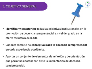 3. OBJETIVO GENERAL
• Identificar y caracterizar todas las iniciativas institucionales en la
promoción de docencia semipresencial a nivel del grado en la
oferta formativa de la UB.
• Conocer como se ha conceptualizado la docencia semipresencial
en cada experiencia académica.
• Aportar un conjunto de elementos de reflexión y de orientación
que permitan abordar con éxito la implantación de docencia
semipresencial.
 