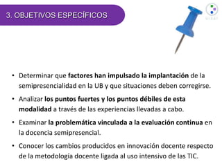 3. OBJETIVOS ESPECÍFICOS
• Determinar que factores han impulsado la implantación de la
semipresencialidad en la UB y que situaciones deben corregirse.
• Analizar los puntos fuertes y los puntos débiles de esta
modalidad a través de las experiencias llevadas a cabo.
• Examinar la problemática vinculada a la evaluación continua en
la docencia semipresencial.
• Conocer los cambios producidos en innovación docente respecto
de la metodología docente ligada al uso intensivo de las TIC.
 