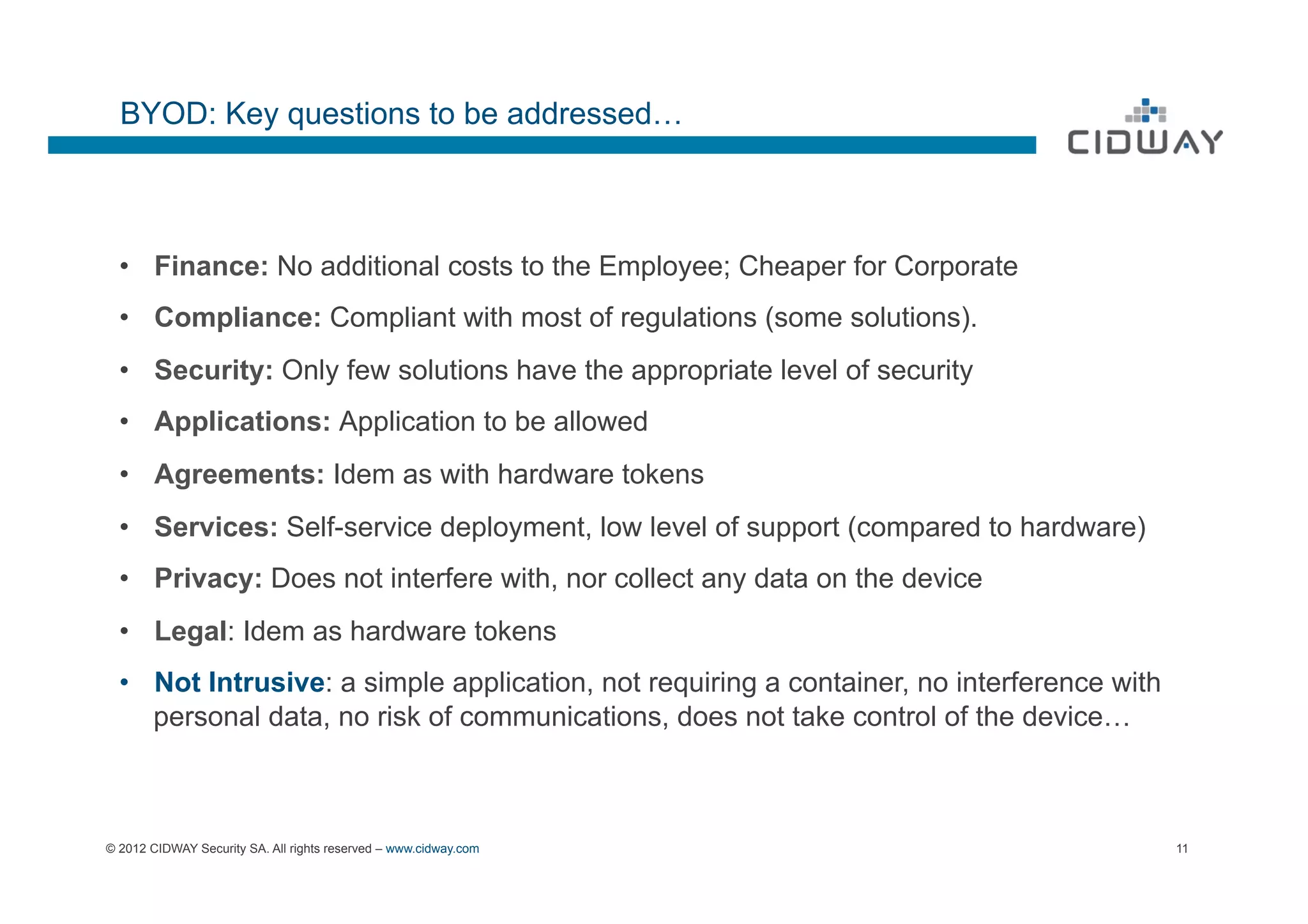 BYOD: Key questions to be addressed…



  •  Finance: No additional costs to the Employee; Cheaper for Corporate
  •  Compliance: Compliant with most of regulations (some solutions).
  •  Security: Only few solutions have the appropriate level of security
  •  Applications: Application to be allowed
  •  Agreements: Idem as with hardware tokens
  •  Services: Self-service deployment, low level of support (compared to hardware)
  •  Privacy: Does not interfere with, nor collect any data on the device
  •  Legal: Idem as hardware tokens
  •  Not Intrusive: a simple application, not requiring a container, no interference with
     personal data, no risk of communications, does not take control of the device…



© 2012 CIDWAY Security SA. All rights reserved – www.cidway.com                             11
 