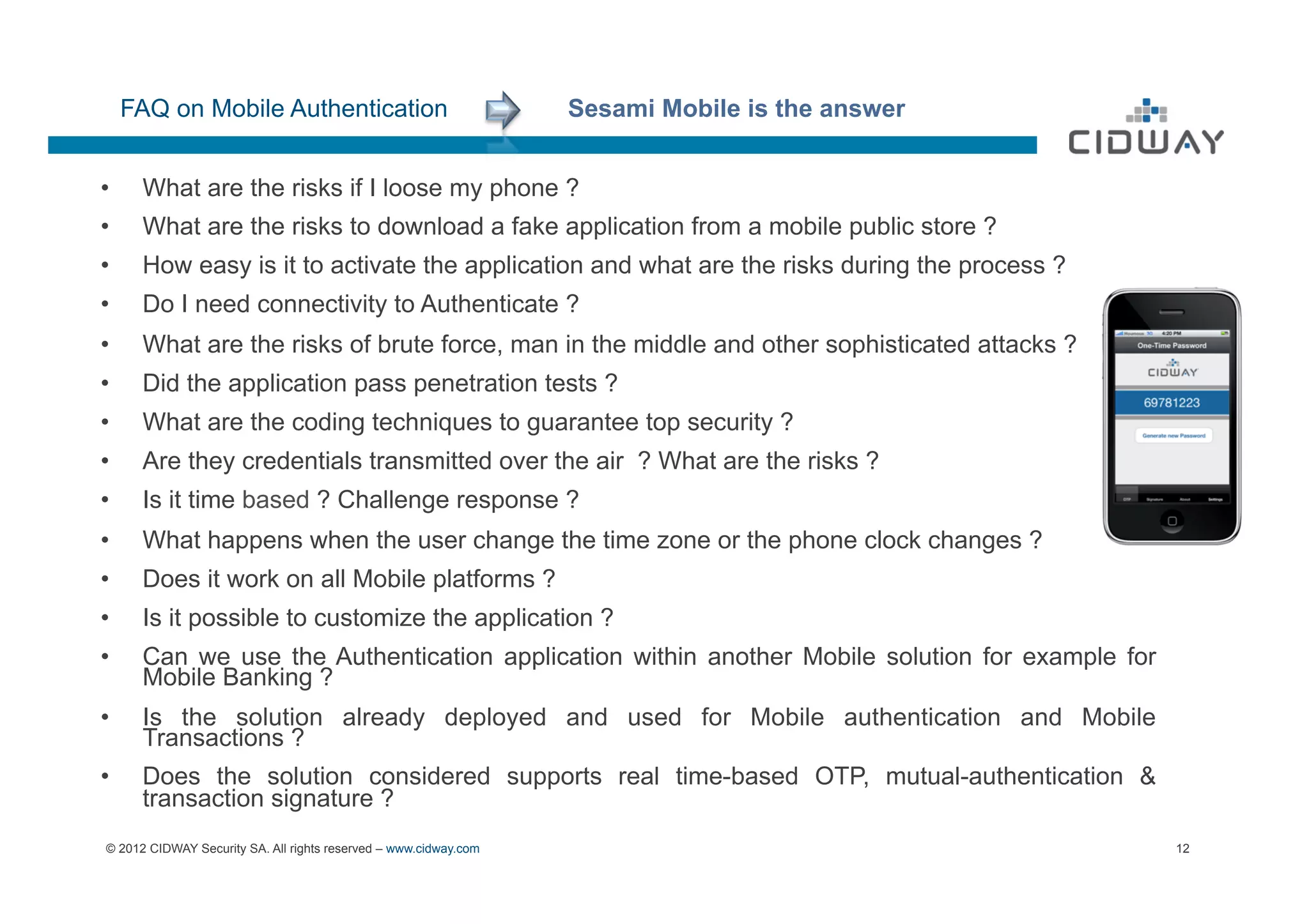 FAQ on Mobile Authentication                                 Sesami Mobile is the answer


•     What are the risks if I loose my phone ?
•     What are the risks to download a fake application from a mobile public store ?
•  How easy is it to activate the application and what are the risks during the process ?
OK


•     Do I need connectivity to Authenticate ?
•     What are the risks of brute force, man in the middle and other sophisticated attacks ?
•     Did the application pass penetration tests ?
•     What are the coding techniques to guarantee top security ?
•     Are they credentials transmitted over the air ? What are the risks ?
•     Is it time based ? Challenge response ?
•     What happens when the user change the time zone or the phone clock changes ?
•     Does it work on all Mobile platforms ?
•     Is it possible to customize the application ?
•     Can we use the Authentication application within another Mobile solution for example for
      Mobile Banking ?
•     Is the solution already deployed and used for Mobile authentication and Mobile
      Transactions ?
•     Does the solution considered supports real time-based OTP, mutual-authentication &
      transaction signature ?
© 2012 CIDWAY Security SA. All rights reserved – www.cidway.com                                  12
 