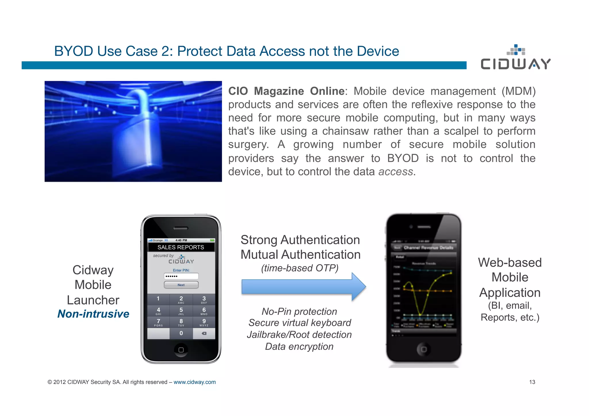 BYOD Use Case 2: Protect Data Access not the Device

                                                                  CIO Magazine Online: Mobile device management (MDM)
                                                                  products and services are often the reflexive response to the
                                                                  need for more secure mobile computing, but in many ways
                                                                  that's like using a chainsaw rather than a scalpel to perform
                                                                  surgery. A growing number of secure mobile solution
                                                                  providers say the answer to BYOD is not to control the
                                                                  device, but to control the data access.




                                         SALES REPORTS
                                                                    Strong Authentication
                                       secured by                   Mutual Authentication
                                                                        (time-based OTP)                           Web-based
        Cidway
                                                                                                                     Mobile
        Mobile
                                                                                                                   Application
       Launcher                                                                                                      (BI, email,
   Non-intrusive                                                         No-Pin protection
                                                                                                                    Reports, etc.)
                                                                     Secure virtual keyboard
                                                                     Jailbrake/Root detection
                                                                          Data encryption


© 2012 CIDWAY Security SA. All rights reserved – www.cidway.com                                                                13
 