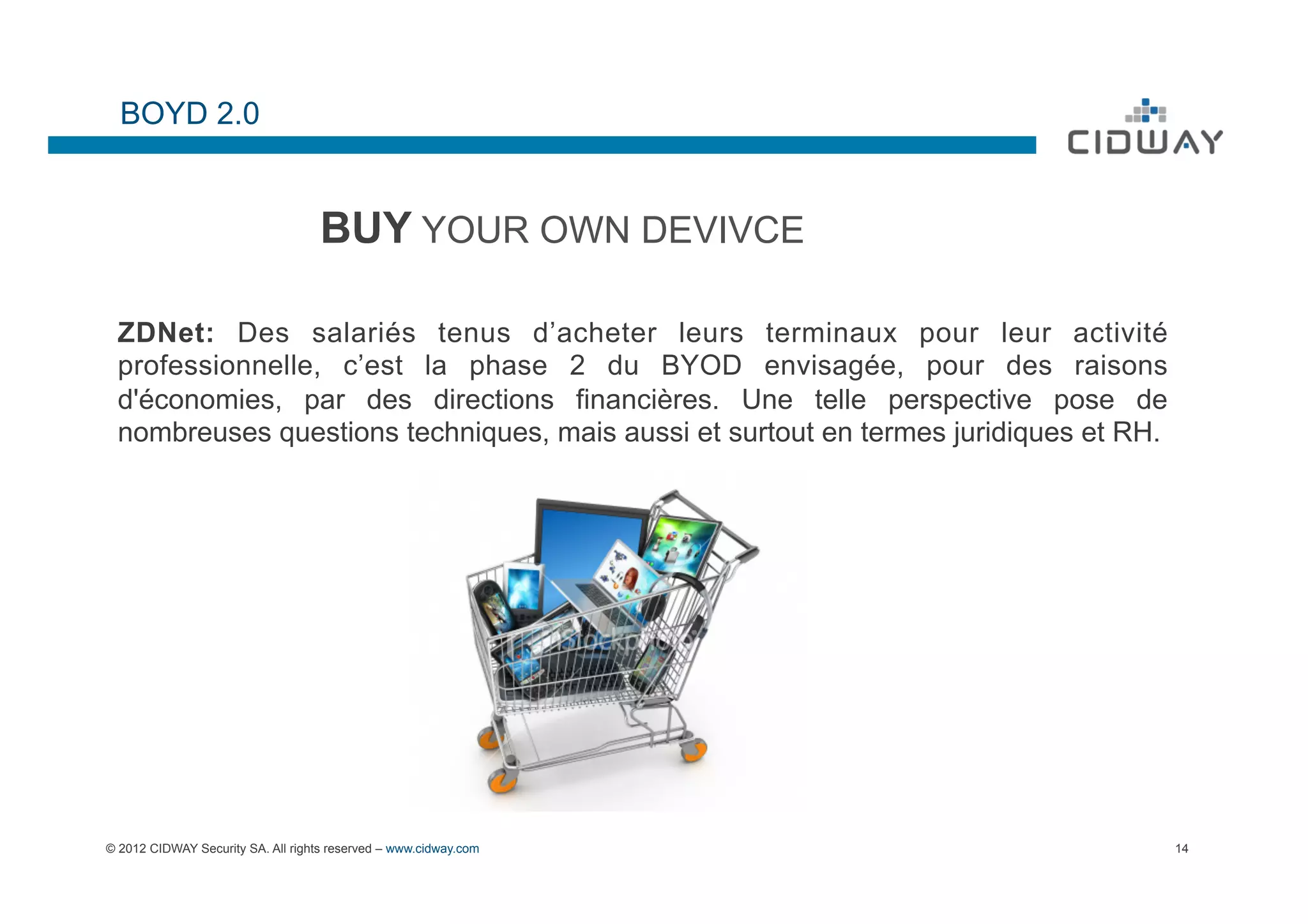 BOYD 2.0


                                    BUY YOUR OWN DEVIVCE

 ZDNet: Des salariés tenus d’acheter leurs terminaux pour leur activité
 professionnelle, c’est la phase 2 du BYOD envisagée, pour des raisons
 d'économies, par des directions financières. Une telle perspective pose de
 nombreuses questions techniques, mais aussi et surtout en termes juridiques et RH.




© 2012 CIDWAY Security SA. All rights reserved – www.cidway.com                       14
 