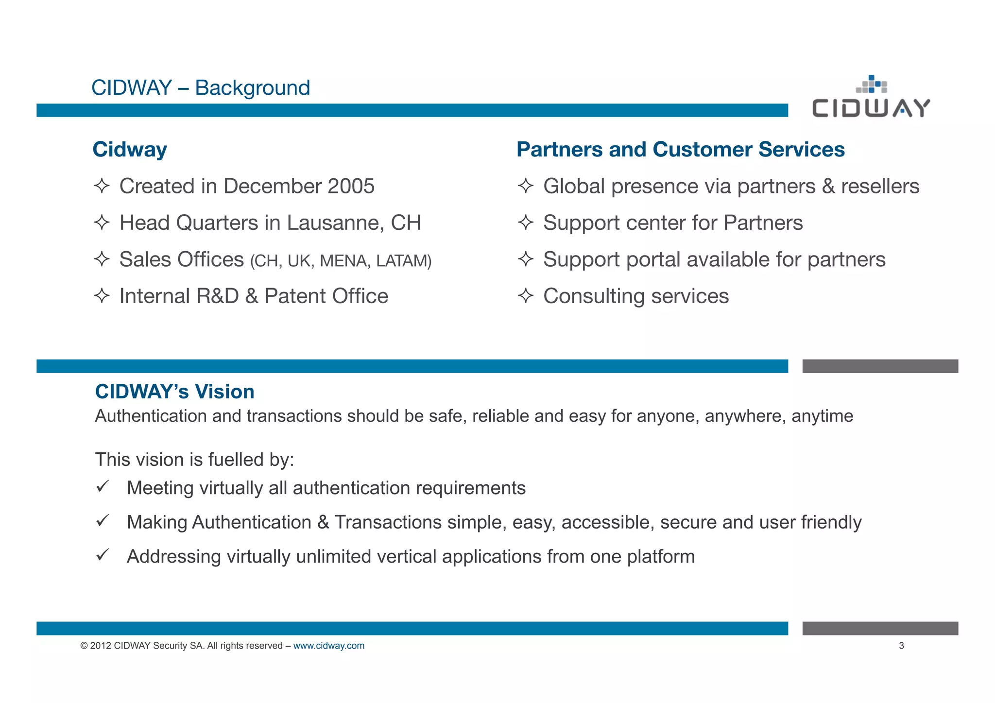 CIDWAY – Background

  Cidway
                                                         Partners and Customer Services
  ²  Created in December 2005
                                   ²  Global presence via partners & resellers
  ²  Head Quarters in Lausanne, CH
                              ²  Support center for Partners
  ²  Sales Ofﬁces (CH, UK, MENA, LATAM)
                         ²  Support portal available for partners
  ²  Internal R&D & Patent Ofﬁce
                                ²  Consulting services



   CIDWAY’s Vision
   Authentication and transactions should be safe, reliable and easy for anyone, anywhere, anytime

   This vision is fuelled by:
   ü  Meeting virtually all authentication requirements
   ü  Making Authentication & Transactions simple, easy, accessible, secure and user friendly
   ü  Addressing virtually unlimited vertical applications from one platform



© 2012 CIDWAY Security SA. All rights reserved – www.cidway.com                                                3
 