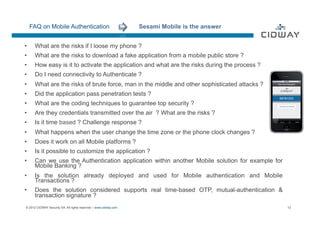 FAQ on Mobile Authentication                                 Sesami Mobile is the answer


•     What are the risks if I loose my phone ?
•     What are the risks to download a fake application from a mobile public store ?
•  How easy is it to activate the application and what are the risks during the process ?
OK


•     Do I need connectivity to Authenticate ?
•     What are the risks of brute force, man in the middle and other sophisticated attacks ?
•     Did the application pass penetration tests ?
•     What are the coding techniques to guarantee top security ?
•     Are they credentials transmitted over the air ? What are the risks ?
•     Is it time based ? Challenge response ?
•     What happens when the user change the time zone or the phone clock changes ?
•     Does it work on all Mobile platforms ?
•     Is it possible to customize the application ?
•     Can we use the Authentication application within another Mobile solution for example for
      Mobile Banking ?
•     Is the solution already deployed and used for Mobile authentication and Mobile
      Transactions ?
•     Does the solution considered supports real time-based OTP, mutual-authentication &
      transaction signature ?
© 2012 CIDWAY Security SA. All rights reserved – www.cidway.com                                  12
 