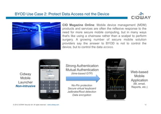 BYOD Use Case 2: Protect Data Access not the Device

                                                                  CIO Magazine Online: Mobile device management (MDM)
                                                                  products and services are often the reflexive response to the
                                                                  need for more secure mobile computing, but in many ways
                                                                  that's like using a chainsaw rather than a scalpel to perform
                                                                  surgery. A growing number of secure mobile solution
                                                                  providers say the answer to BYOD is not to control the
                                                                  device, but to control the data access.




                                         SALES REPORTS
                                                                    Strong Authentication
                                       secured by                   Mutual Authentication
                                                                        (time-based OTP)                           Web-based
        Cidway
                                                                                                                     Mobile
        Mobile
                                                                                                                   Application
       Launcher                                                                                                      (BI, email,
   Non-intrusive                                                         No-Pin protection
                                                                                                                    Reports, etc.)
                                                                     Secure virtual keyboard
                                                                     Jailbrake/Root detection
                                                                          Data encryption


© 2012 CIDWAY Security SA. All rights reserved – www.cidway.com                                                                13
 