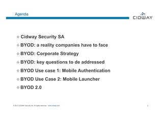 Agenda




    ²  Cidway          OK       Security SA
    ²  BYOD:                  a reality companies have to face
    ²  BYOD:                  Corporate Strategy
    ²  BYOD:                  key questions to de addressed
    ²  BYOD                 Use case 1: Mobile Authentication
    ²  BYOD                 Use Case 2: Mobile Launcher
    ²  BYOD                 2.0


© 2012 CIDWAY Security SA. All rights reserved – www.cidway.com   2
 