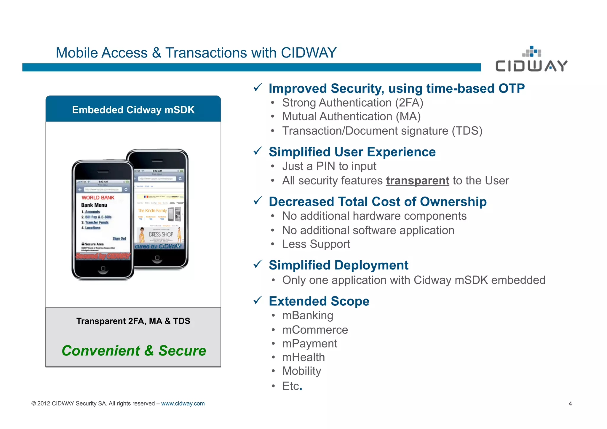 Mobile Access & Transactions with CIDWAY

                                                                  ü  Improved Security, using time-based OTP
                                                                    •  Strong Authentication (2FA)
              Embedded Cidway mSDK
                                                                    •  Mutual Authentication (MA)
                                                                    •  Transaction/Document signature (TDS)
                                                                  ü  Simplified User Experience
                                                                    •  Just a PIN to input
                                                                    •  All security features transparent to the User
                                                                  ü  Decreased Total Cost of Ownership
                                                                    •  No additional hardware components
                                                                    •  No additional software application
                                     cured by CIDWAY                •  Less Support
                                                                  ü  Simplified Deployment
                                                                     •  Only one application with Cidway mSDK embedded
                                                                  ü  Extended Scope
                Transparent 2FA, MA & TDS
                                                                     •    mBanking
                                                                     •    mCommerce
                                                                     •    mPayment
          Convenient & Secure                                        •    mHealth
                                                                     •    Mobility
                                                                     •    Etc.
© 2012 CIDWAY Security SA. All rights reserved – www.cidway.com                                                          4
 