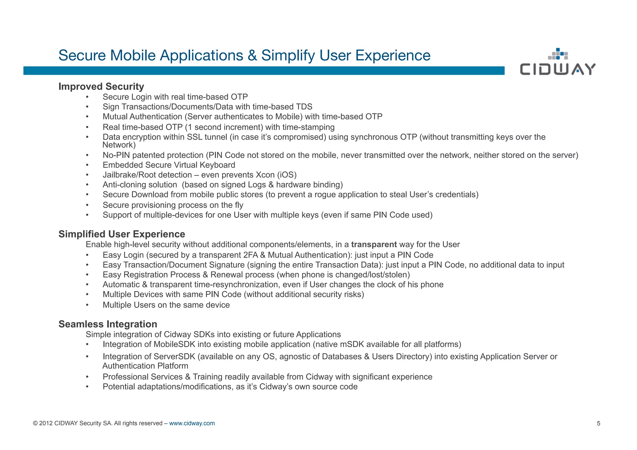 Secure Mobile Applications & Simplify User Experience
        Improved Security
                  •    Secure Login with real time-based OTP
                  •    Sign Transactions/Documents/Data with time-based TDS
                  •    Mutual Authentication (Server authenticates to Mobile) with time-based OTP
                  •    Real time-based OTP (1 second increment) with time-stamping
                  •    Data encryption within SSL tunnel (in case it’s compromised) using synchronous OTP (without transmitting keys over the
                       Network)
                  •    No-PIN patented protection (PIN Code not stored on the mobile, never transmitted over the network, neither stored on the server)
                  •    Embedded Secure Virtual Keyboard
                  •    Jailbrake/Root detection – even prevents Xcon (iOS)
                  •    Anti-cloning solution (based on signed Logs & hardware binding)
                  •    Secure Download from mobile public stores (to prevent a rogue application to steal User’s credentials)
                  •    Secure provisioning process on the fly
                  •    Support of multiple-devices for one User with multiple keys (even if same PIN Code used)

        Simplified User Experience
                  Enable high-level security without additional components/elements, in a transparent way for the User
                  •  Easy Login (secured by a transparent 2FA & Mutual Authentication): just input a PIN Code
                  •  Easy Transaction/Document Signature (signing the entire Transaction Data): just input a PIN Code, no additional data to input
                  •  Easy Registration Process & Renewal process (when phone is changed/lost/stolen)
                  •  Automatic & transparent time-resynchronization, even if User changes the clock of his phone
                  •  Multiple Devices with same PIN Code (without additional security risks)
                  •  Multiple Users on the same device

        Seamless Integration
                  Simple integration of Cidway SDKs into existing or future Applications
                  •   Integration of MobileSDK into existing mobile application (native mSDK available for all platforms)
                  •   Integration of ServerSDK (available on any OS, agnostic of Databases & Users Directory) into existing Application Server or
                     Authentication Platform
                  •   Professional Services & Training readily available from Cidway with significant experience
                  •   Potential adaptations/modifications, as it’s Cidway’s own source code



© 2012 CIDWAY Security SA. All rights reserved – www.cidway.com                                                                                           5
 