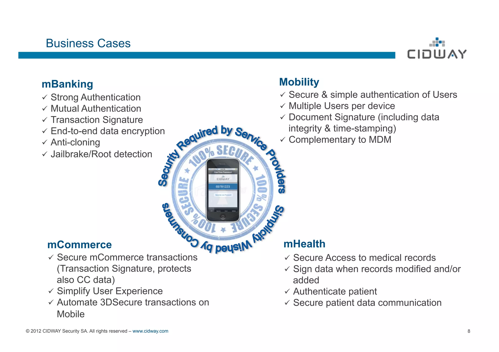 Business Cases


      mBanking                                                    Mobility
      ü  Strong Authentication                                   ü  Secure & simple authentication of Users
      ü  Mutual Authentication                                   ü  Multiple Users per device
      ü  Transaction Signature                                   ü  Document Signature (including data
      ü  End-to-end data encryption                                  integrity & time-stamping)
      ü  Anti-cloning                                            ü  Complementary to MDM
      ü  Jailbrake/Root              detection




         mCommerce                                                mHealth
         ü  Secure  mCommerce transactions                        ü  Secure Access to medical records
             (Transaction Signature, protects                      ü  Sign data when records modified and/or
             also CC data)                                             added
         ü  Simplify User Experience                              ü  Authenticate patient
         ü  Automate 3DSecure transactions on                     ü  Secure patient data communication
             Mobile
© 2012 CIDWAY Security SA. All rights reserved – www.cidway.com                                                 8
 