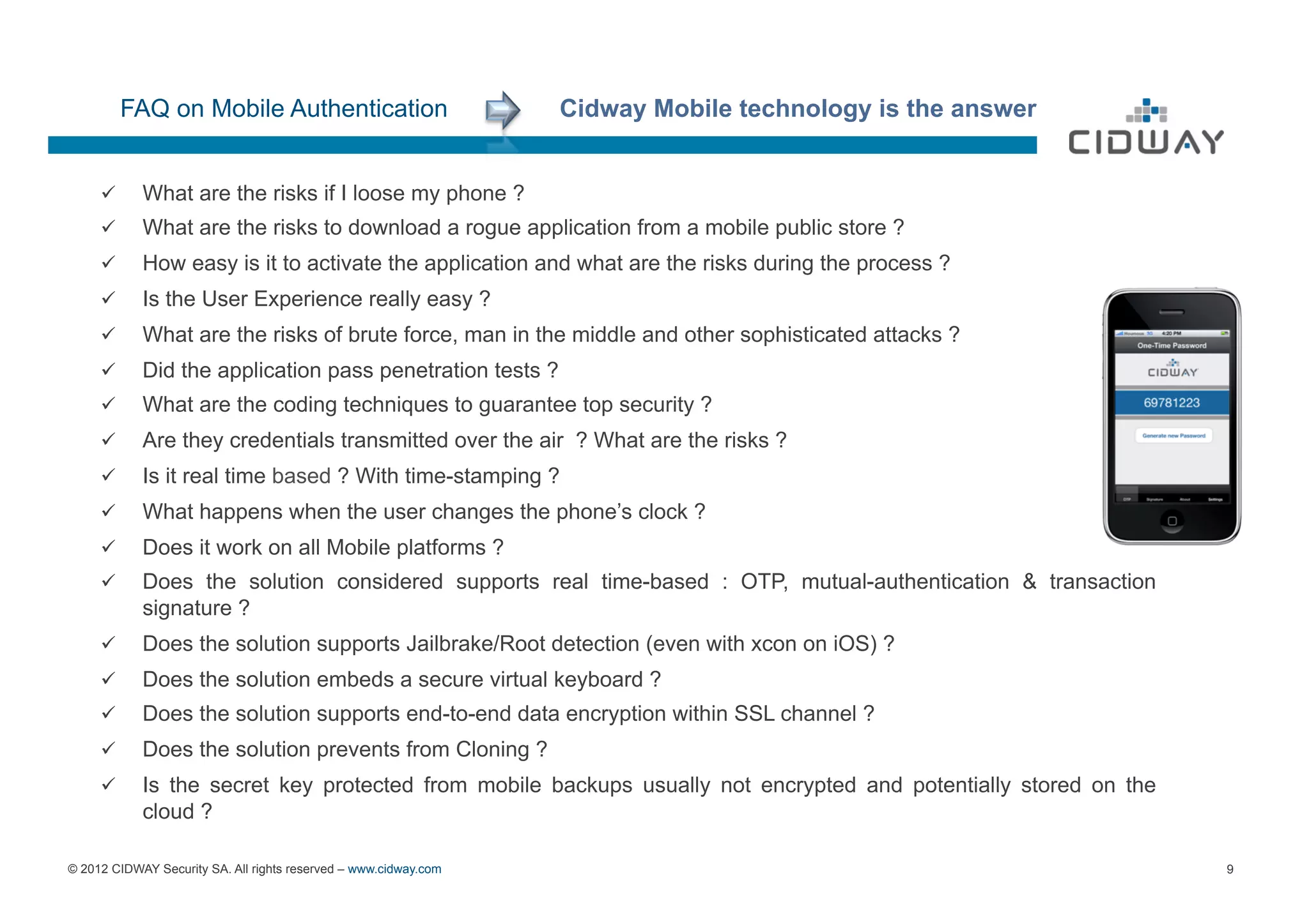 FAQ on Mobile Authentication                           Cidway Mobile technology is the answer


     ü     What are the risks if I loose my phone ?
     ü     What are the risks to download a rogue application from a mobile public store ?
     ü 
     OK
            How easy is it to activate the application and what are the risks during the process ?
     ü     Is the User Experience really easy ?
     ü     What are the risks of brute force, man in the middle and other sophisticated attacks ?
     ü     Did the application pass penetration tests ?
     ü     What are the coding techniques to guarantee top security ?
     ü     Are they credentials transmitted over the air ? What are the risks ?
     ü     Is it real time based ? With time-stamping ?
     ü     What happens when the user changes the phone’s clock ?
     ü     Does it work on all Mobile platforms ?
     ü     Does the solution considered supports real time-based : OTP, mutual-authentication & transaction
            signature ?
     ü     Does the solution supports Jailbrake/Root detection (even with xcon on iOS) ?
     ü     Does the solution embeds a secure virtual keyboard ?
     ü     Does the solution supports end-to-end data encryption within SSL channel ?
     ü     Does the solution prevents from Cloning ?
     ü     Is the secret key protected from mobile backups usually not encrypted and potentially stored on the
            cloud ?

© 2012 CIDWAY Security SA. All rights reserved – www.cidway.com                                                   9
 