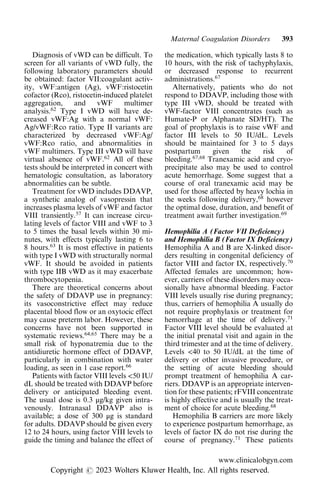 Diagnosis of vWD can be difficult. To
screen for all variants of vWD fully, the
following laboratory parameters should
be obtained: factor VII:coagulant activ-
ity, vWF:antigen (Ag), vWF:ristocetin
cofactor (Rco), ristocetin-induced platelet
aggregation, and vWF multimer
analysis.62
Type I vWD will have de-
creased vWF:Ag with a normal vWF:
Ag/vWF:Rco ratio. Type II variants are
characterized by decreased vWF:Ag/
vWF:Rco ratio, and abnormalities in
vWF multimers. Type III vWD will have
virtual absence of vWF.62
All of these
tests should be interpreted in concert with
hematologic consultation, as laboratory
abnormalities can be subtle.
Treatment for vWD includes DDAVP,
a synthetic analog of vasopressin that
increases plasma levels of vWF and factor
VIII transiently.57
It can increase circu-
lating levels of factor VIII and vWF to 3
to 5 times the basal levels within 30 mi-
nutes, with effects typically lasting 6 to
8 hours.63
It is most effective in patients
with type I vWD with structurally normal
vWF. It should be avoided in patients
with type IIB vWD as it may exacerbate
thrombocytopenia.
There are theoretical concerns about
the safety of DDAVP use in pregnancy:
its vasoconstrictive effect may reduce
placental blood flow or an oxytocic effect
may cause preterm labor. However, these
concerns have not been supported in
systematic reviews.64,65
There may be a
small risk of hyponatremia due to the
antidiuretic hormone effect of DDAVP,
particularly in combination with water
loading, as seen in 1 case report.66
Patients with factor VIII levels <50 IU/
dL should be treated with DDAVP before
delivery or anticipated bleeding event.
The usual dose is 0.3 μg/kg given intra-
venously. Intranasal DDAVP also is
available; a dose of 300 μg is standard
for adults. DDAVP should be given every
12 to 24 hours, using factor VIII levels to
guide the timing and balance the effect of
the medication, which typically lasts 8 to
10 hours, with the risk of tachyphylaxis,
or decreased response to recurrent
administrations.67
Alternatively, patients who do not
respond to DDAVP, including those with
type III vWD, should be treated with
vWF-factor VIII concentrates (such as
Humate-P or Alphanate SD/HT). The
goal of prophylaxis is to raise vWF and
factor III levels to 50 IU/dL. Levels
should be maintained for 3 to 5 days
postpartum given the risk of
bleeding.67,68
Tranexamic acid and cryo-
precipitate also may be used to control
acute hemorrhage. Some suggest that a
course of oral tranexamic acid may be
used for those affected by heavy lochia in
the weeks following delivery,68
however
the optimal dose, duration, and benefit of
treatment await further investigation.69
Hemophilia A (Factor VII Deficiency)
and Hemophilia B (Factor IX Deficiency)
Hemophilia A and B are X-linked disor-
ders resulting in congenital deficiency of
factor VIII and factor IX, respectively.70
Affected females are uncommon; how-
ever, carriers of these disorders may occa-
sionally have abnormal bleeding. Factor
VIII levels usually rise during pregnancy;
thus, carriers of hemophilia A usually do
not require prophylaxis or treatment for
hemorrhage at the time of delivery.71
Factor VIII level should be evaluated at
the initial prenatal visit and again in the
third trimester and at the time of delivery.
Levels <40 to 50 IU/dL at the time of
delivery or other invasive procedure, or
the setting of acute bleeding should
prompt treatment of hemophilia A car-
riers. DDAVP is an appropriate interven-
tion for these patients; rFVIII concentrate
is highly effective and is usually the treat-
ment of choice for acute bleeding.68
Hemophilia B carriers are more likely
to experience postpartum hemorrhage, as
levels of factor IX do not rise during the
course of pregnancy.71
These patients
Maternal Coagulation Disorders 393
www.clinicalobgyn.com
Copyright r 2023 Wolters Kluwer Health, Inc. All rights reserved.
 