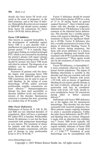 should also have factor IX levels eval-
uated at the onset of pregnancy, in the
third trimester, and at the time of deliv-
ery. Hemophilia B carriers do not respond
to DDAVP and should receive prophy-
lactic factor IX concentrate for factor
levels <50 IU/dL before delivery.72
Factor VIII Inhibitors
Also known as acquired hemophilia A,
the development of antibodies against
factor VIII is a rare disorder with a
predilection for manifestation in the post-
partum period.73,74
It is typically diag-
nosed upon finding an isolated prolonged
PTT, which is not corrected by incubating
the patient’s plasma with equal volumes
of normal plasma (mixing study). The PT
should be normal, but factor VIII levels
will often be reduced. The diagnosis of an
inhibitor can be confirmed with the
Bethesda assay.
Treatment of patients with this disor-
der begins with increasing factor VIII
levels; therefore, DDAVP and/or factor
VIII concentrate can be used in cases of
mild bleeding. In the setting of acute
hemorrhage, rFVIIa and/or activated
prothrombin complex concentrates are
more effective.71
Immunosuppressive
therapy has been used successfully to
decrease inhibitor levels and induce re-
mission of this disorder. Spontaneous
remission is common but slow, occurring
in a median time of 30 months.75
Other Factor Deficiencies
Deficiencies of factors II, V, VII, X, XI,
and XIII are rare inherited disorders of
coagulation. Most will have a prolonged
PT and/or PTT at baseline. Prothrombin
(factor II) deficiency is rare but has been
associated with postpartum hemorrhage
in case reports. The treatment of choice
for patients with this disorder is pro-
thrombin complex concentrates, with the
goal of therapy to raise prothrombin
levels to 20 to 30 IU/dL.76
Factor V deficiency should be treated
with fresh-frozen plasma (FFP) at a dose
of 15 to 20 mL/kg based on general
surgical literature77
; there is limited expe-
rience with this disorder in pregnancy.
Inherited factor VII deficiency is the most
common of the inherited factor deficien-
cies. This disorder has a variable presen-
tation with regard to bleeding risk.78
The
treatment of choice for significant bleed-
ing is rFVIIa. Factor X deficiency also
has a variable presentation in terms of the
degree of abnormal bleeding. Factor X
levels increase during pregnancy, but
those with severe deficiency or a history
of significant bleeding may benefit from
treatment with FFP or prothrombin com-
plex concentrates.79
These agents would
also be the treatments of choice for acute
hemorrhage.
Factor XI deficiency, or hemophilia C,
is most commonly observed in the Ash-
kenazi Jewish population. The degree of
bleeding abnormality is variable in this
disorder and does not correlate well with
factor XI levels.80
Patients with levels
> 20 U/dL with no history of significant
bleeding do not require specific therapy at
the time of delivery, although the use of
tranexamic acid may be considered.
Those with levels <20 U/dL should re-
ceive prophylactic factor XI concentrate
during labor or before cesarean
delivery.81
Individuals with factor XIII deficiency
are at the highest risk for spontaneous
hemorrhage. This disorder has also been
associated with recurrent pregnancy loss.
Most patients require ongoing treatment
to attain a successful pregnancy. Unlike
the other factor deficiencies, the PT, PTT,
and bleeding time are normal. Diagnosis
is made with an abnormal clot solubility
test.82
Factor XIII levels typically fall
during pregnancy, and most patients will
require monthly infusions of factor XIII
concentrate to maintain a trough level
of > 3 U/dL.83,84
Treatment of acute
hemorrhage can be accomplished with
394 Bank et al
www.clinicalobgyn.com
Copyright r 2023 Wolters Kluwer Health, Inc. All rights reserved.
 