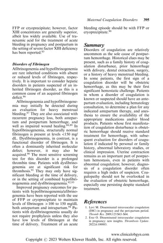 FFP or cryoprecipitate; however, factor
XIII concentrates are generally superior,
albeit less widely available. Use of tra-
nexamic acid for the treatment of acute
bleeding in pregnancy and postpartum in
the setting of severe factor XIII deficiency
has been reported.85
Disorders of Fibrinogen
Afibrinogenemia and hypofibrinogenemia
are rare inherited conditions with absent
or reduced levels of fibrinogen, respec-
tively. It is important to consider hepatic
disorders in patients suspected of an in-
herited fibrinogen disorder, as this is a
common cause of an acquired fibrinogen
deficit.86
Afibrinogenemia and hypofibrinogene-
mia may initially be detected during
an evaluation for heavy menstrual
bleeding.87
They are also associated with
recurrent pregnancy loss, both antepar-
tum and postpartum hemorrhage, and
well as impaired wound healing.88,89
In
hypofibrinogenemia, structurally normal
fibrinogen is present at levels <150 mg/
dL. Dysfibrinogenemia, in contrast, is a
functional disorder of fibrinogen. It is
often a dominantly inherited molecular
defect; however, it may also be
acquired.90
The most sensitive screening
test for this disorder is a prolonged
thrombin time. Patients with dysfibrino-
genemia are at significant risk for
thrombosis.91
They may only have sig-
nificant bleeding at the time of delivery,
or in the setting of combined hypofibri-
nogenemia and dysfibrinogenemia.92,93
Improved pregnancy outcomes for pa-
tients with hypofibrinogenemia/afibrino-
genemia have been reported with the use
of FFP or cryoprecipitate to maintain
levels of fibrinogen > 100 to 150 mg/dL
both antepartum and intrapartum.94
Pa-
tients with dysfibrinogenemia usually do
not require prophylaxis unless they also
have low levels of fibrinogen at the
time of delivery. Treatment of an acute
bleeding episode should be with FFP or
cryoprecipitate.90
Summary
Disorders of coagulation are relatively
uncommon as the sole cause of postpar-
tum hemorrhage. Historical clues may be
present, such as a family history of coag-
ulation disturbance, prior hemorrhage
with delivery, dental extraction, surgery,
or a history of heavy menstrual bleeding.
In some patients, the first sign of a
coagulation disorder will be obstetric
hemorrhage, as this may be their first
significant hemostatic challenge. Patients
in whom a disorder of coagulation is
known or suspected should have an ante-
partum evaluation, including hematology
consultation, to determine a plan for any
indicated antepartum therapy, and anes-
thesia to ensure the availability of the
appropriate medications and/or blood
products. Patients whose first manifesta-
tion of coagulation disturbance is obstet-
ric hemorrhage should receive standard
treatment for hemorrhage, with subse-
quent evaluation for disorders of coagu-
lation if indicated by personal or family
history, abnormal laboratory studies, or
clinical impression. Uterine contraction
remains as an important part of postpar-
tum hemostasis, even in patients with
abnormal coagulation; however, diagno-
sis of a coagulation disorder often
requires a high index of suspicion. Coa-
gulopathy should not be overlooked in
the evaluation of obstetric hemorrhage,
especially one persisting despite standard
treatment.
References
1. Levi M. Disseminated intravascular coagulation
(DIC) in pregnancy and the peri-partum period.
Thromb Res. 2009;123:S63–S64.
2. Erez O. Disseminated intravascular coagulation
in pregnancy: new insights. Thrombosis Update.
2022;6:100083.
Maternal Coagulation Disorders 395
www.clinicalobgyn.com
Copyright r 2023 Wolters Kluwer Health, Inc. All rights reserved.
 