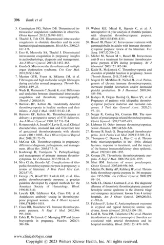 3. Cunningham FG, Nelson DB. Disseminated in-
travascular coagulation syndromes in obstetrics.
Obstet Gynecol. 2015;126:999–1011.
4. Thachil J, Toh CH. Disseminated intravascular
coagulation in obstetric disorders and its acute
haematological management. Blood Rev. 2009;23:
167–176.
5. Erez O, Mastrolia SA, Thachil J. Disseminated
intravascular coagulation in pregnancy: insights
in pathophysiology, diagnosis and management.
Am J Obstet Gynecol. 2015;213:452–463.
6. Gando S. Microvascular thrombosis and multiple
organ dysfunction syndrome. Crit Care Med.
2010;38:S35–S42.
7. Manten GTR, Franx A, Sikkema JM, et al.
Fibrinogen and high molecular weight fibrinogen
during and after normal pregnancy. Thromb Res.
2004;114:19–23.
8. Wada H, Matsumoto T, Suzuki K, et al. Differences
and similarities between disseminated intravascular
coagulation and thrombotic microangiopathy.
Thromb J. 2018;16:14.
9. Burrows RF, Kelton JG. Incidentally detected
thrombocytopenia in healthy mothers and their
infants. N Engl J Med. 1988;319:142–145.
10. Burrows RF, Kelton JG. Thrombocytopenia at
delivery: a prospective survey of 6715 deliveries.
Am J Obstet Gynecol. 1990;162:731–734.
11. Rottenstreich A, Israeli N, Levin G, et al. Clinical
characteristics, neonatal risk and recurrence rate
of gestational thrombocytopenia with platelet
count <100 × 109/L. Eur J Obstet Gynecol Reprod
Biol. 2018;231:75–79.
12. McCrae KR. Thrombocytopenia in pregnancy:
differential diagnosis, pathogenesis, and manage-
ment. Blood Rev. 2003;17:7–14.
13. Kashiwagi H, Tomiyama Y. Pathophysiology
and management of primary immune thrombo-
cytopenia. Int J Hematol. 2013;98:24–33.
14. Silva CLda, Grando AC. Complications of idio-
pathic thrombocytopenic purpura in pregnancy: a
review of literature. J Bras Patol Med Lab.
2021;57:57.
15. George JN, Woolf SH, Raskob GE, et al. Idio-
pathic thrombocytopenic purpura: a practice
guideline developed by explicit methods for the
American Society of Hematology. Blood.
1996;88:3–40.
16. Lescale KB, Eddleman KA, Cines DB, et al.
Antiplatelet antibody testing in thrombocyto-
penic pregnant women. Am J Obstet Gynecol.
1996;174:1014–1018.
17. Cines DB, Blanchette VS. Immune thrombocyto-
penic purpura. N Engl J Med. 2002;346:
995–1008.
18. Eslick R, McLintock C. Managing ITP and throm-
bocytopenia in pregnancy. Platelets. 2020;31:
300–306.
19. Webert KE, Mittal R, Sigouin C, et al. A
retrospective 11-year analysis of obstetric patients
with idiopathic thrombocytopenic purpura.
Blood. 2003;102:4306–4311.
20. Bussel JB, Pham LC. Intravenous treatment with
gammaglobulin in adults with immune thrombo-
cytopenic purpura: review of the literature. Vox
Sang. 1987;52:206–211.
21. Michel M, Novoa M v, Bussel JB. Intravenous
anti-D as a treatment for immune thrombocyto-
penic purpura (ITP) during pregnancy. Br J
Haematol. 2003;123:142–146.
22. Kadir R, McLintock C. Thrombocytopenia and
disorders of platelet function in pregnancy. Semin
Thromb Hemost. 2011;37:640–652.
23. Nugent D, McMillan R, Nichol JL, et al. Patho-
genesis of chronic immune thrombocytopenia:
increased platelet destruction and/or decreased
platelet production. Br J Haematol. 2009;146:
585–596.
24. Kalaycı H, Doğan Durdağ G, Baran ŞY, et al.
Pregnancy of patients with idiopathic thrombo-
cytopenic purpura: maternal and neonatal out-
comes. J Turk Ger Gynecol Assoc. 2020;21:
97–101.
25. Neiger R, Contag SA, Coustan DR. The reso-
lution of preeclampsia-related thrombocytopenia.
Obstet Gynecol. 1991;77:692–695.
26. Liebman H. Other immune thrombocytopenias.
Semin Hematol. 2007;44:S24–S34.
27. Kenney B, Stack G. Drug-induced thrombocyto-
penia. Arch Pathol Lab Med. 2009;133:309–314.
28. Thompson C, Damon L, Ries C, et al. Throm-
botic microangiopathies in the 1980s: clinical
features, response to treatment, and the impact
of the human immunodeficiency virus epidemic.
Blood. 1992;80:1890–1895.
29. George JN. Thrombotic thrombocytopenic pur-
pura. N Engl J Med. 2006;354:1927–1935.
30. Sibai BM. Imitators of severe preeclampsia.
Obstet Gynecol. 2007;109:956–966.
31. Martin JN, Bailey AP, Rehberg JF, et al. Throm-
botic thrombocytopenic purpura in 166 pregnan-
cies: 1955-2006. Am J Obstet Gynecol. 2008;199:
98–104.
32. Stella CL, Dacus J, Guzman E, et al. The diagnostic
dilemma of thrombotic thrombocytopenic purpura/
hemolytic uremic syndrome in the obstetric triage
and emergency department: lessons from 4 tertiary
hospitals. Am J Obstet Gynecol. 2009;200:381.
e1–381.e6.
33. Fakhouri F, Loirat C. Anticomplement treatment
in atypical and typical hemolytic uremic syn-
drome. Semin Hematol. 2018;55:150–158.
34. Goel R, Ness PM, Takemoto CM, et al. Platelet
transfusions in platelet consumptive disorders are
associated with arterial thrombosis and in-
hospital mortality. Blood. 2015;125:1470–1476.
396 Bank et al
www.clinicalobgyn.com
Copyright r 2023 Wolters Kluwer Health, Inc. All rights reserved.
 