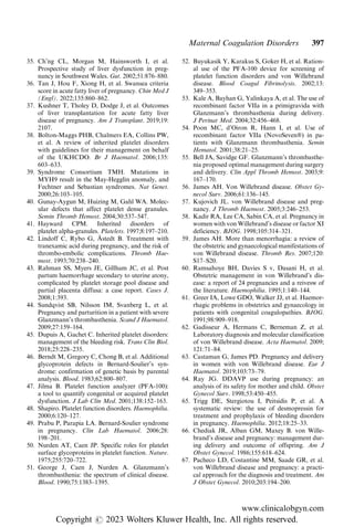 35. Ch’ng CL, Morgan M, Hainsworth I, et al.
Prospective study of liver dysfunction in preg-
nancy in Southwest Wales. Gut. 2002;51:876–880.
36. Tan J, Hou F, Xiong H, et al. Swansea criteria
score in acute fatty liver of pregnancy. Chin Med J
(Engl). 2022;135:860–862.
37. Kushner T, Tholey D, Dodge J, et al. Outcomes
of liver transplantation for acute fatty liver
disease of pregnancy. Am J Transplant. 2019;19:
2107.
38. Bolton-Maggs PHB, Chalmers EA, Collins PW,
et al. A review of inherited platelet disorders
with guidelines for their management on behalf
of the UKHCDO. Br J Haematol. 2006;135:
603–633.
39. Syndrome Consortium TMH. Mutations in
MYH9 result in the May-Hegglin anomaly, and
Fechtner and Sebastian syndromes. Nat Genet.
2000;26:103–105.
40. Gunay-Aygun M, Huizing M, Gahl WA. Molec-
ular defects that affect platelet dense granules.
Semin Thromb Hemost. 2004;30:537–547.
41. Hayward CPM. Inherited disorders of
platelet alpha-granules. Platelets. 1997;8:197–210.
42. Lindoff C, Rybo G, Åstedt B. Treatment with
tranexamic acid during pregnancy, and the risk of
thrombo-embolic complications. Thromb Hae-
most. 1993;70:238–240.
43. Rahman SS, Myers JE, Gillham JC, et al. Post
partum haemorrhage secondary to uterine atony,
complicated by platelet storage pool disease and
partial placenta diffusa: a case report. Cases J.
2008;1:393.
44. Sundqvist SB, Nilsson IM, Svanberg L, et al.
Pregnancy and parturition in a patient with severe
Glanzmann’s thrombasthenia. Scand J Haematol.
2009;27:159–164.
45. Dupuis A, Gachet C. Inherited platelet disorders:
management of the bleeding risk. Trans Clin Biol.
2018;25:228–235.
46. Berndt M, Gregory C, Chong B, et al. Additional
glycoprotein defects in Bernard-Soulier’s syn-
drome: confirmation of genetic basis by parental
analysis. Blood. 1983;62:800–807.
47. Jilma B. Platelet function analyzer (PFA-100):
a tool to quantify congenital or acquired platelet
dysfunction. J Lab Clin Med. 2001;138:152–163.
48. Shapiro. Platelet function disorders. Haemophilia.
2000;6:120–127.
49. Prabu P, Parapia LA. Bernard-Soulier syndrome
in pregnancy. Clin Lab Haematol. 2006;28:
198–201.
50. Nurden AT, Caen JP. Specific roles for platelet
surface glycoproteins in platelet function. Nature.
1975;255:720–722.
51. George J, Caen J, Nurden A. Glanzmann’s
thrombasthenia: the spectrum of clinical disease.
Blood. 1990;75:1383–1395.
52. Buyukasik Y, Karakus S, Goker H, et al. Ration-
al use of the PFA-100 device for screening of
platelet function disorders and von Willebrand
disease. Blood Coagul Fibrinolysis. 2002;13:
349–353.
53. Kale A, Bayhan G, Yalinkaya A, et al. The use of
recombinant factor VIIa in a primigravida with
Glanzmann’s thrombasthenia during delivery.
J Perinat Med. 2004;32:456–468.
54. Poon MC, d’Oiron R, Hann I, et al. Use of
recombinant factor VIIa (NovoSeven®) in pa-
tients with Glanzmann thrombasthenia. Semin
Hematol. 2001;38:21–25.
55. Bell JA, Savidge GF. Glanzmann’s thrombasthe-
nia proposed optimal management during surgery
and delivery. Clin Appl Thromb Hemost. 2003;9:
167–170.
56. James AH. Von Willebrand disease. Obstet Gy-
necol Surv. 2006;61:136–145.
57. Kujovich JL. von Willebrand disease and preg-
nancy. J Thromb Haemost. 2005;3:246–253.
58. Kadir RA, Lee CA, Sabin CA, et al. Pregnancy in
women with von Willebrand’s disease or factor XI
deficiency. BJOG. 1998;105:314–321.
59. James AH. More than menorrhagia: a review of
the obstetric and gynaecological manifestations of
von Willebrand disease. Thromb Res. 2007;120:
S17–S20.
60. Ramsahoye BH, Davies S v, Dasani H, et al.
Obstetric management in von Willebrand’s dis-
ease: a report of 24 pregnancies and a reivesw of
the literature. Haemophilia. 1995;1:140–144.
61. Greer IA, Lowe GDO, Walker JJ, et al. Haemor-
rhagic problems in obstetrics and gynaecology in
patients with congenital coagulopathies. BJOG.
1991;98:909–918.
62. Gadisseur A, Hermans C, Berneman Z, et al.
Laboratory diagnosis and molecular classification
of von Willebrand disease. Acta Haematol. 2009;
121:71–84.
63. Castaman G, James PD. Pregnancy and delivery
in women with von Willebrand disease. Eur J
Haematol. 2019;103:73–79.
64. Ray JG. DDAVP use during pregnancy: an
analysis of its safety for mother and child. Obstet
Gynecol Surv. 1998;53:450–455.
65. Trigg DE, Stergiotou I, Peitsidis P, et al. A
systematic review: the use of desmopressin for
treatment and prophylaxis of bleeding disorders
in pregnancy. Haemophilia. 2012;18:25–33.
66. Chediak JR, Alban GM, Maxey B. von Wille-
brand’s disease and pregnancy: management dur-
ing delivery and outcome of offspring. Am J
Obstet Gynecol. 1986;155:618–624.
67. Pacheco LD, Costantine MM, Saade GR, et al.
von Willebrand disease and pregnancy: a practi-
cal approach for the diagnosis and treatment. Am
J Obstet Gynecol. 2010;203:194–200.
Maternal Coagulation Disorders 397
www.clinicalobgyn.com
Copyright r 2023 Wolters Kluwer Health, Inc. All rights reserved.
 