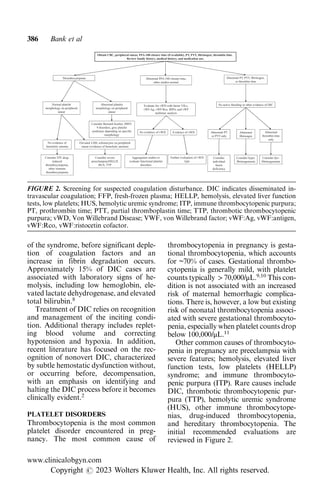of the syndrome, before significant deple-
tion of coagulation factors and an
increase in fibrin degradation occurs.
Approximately 15% of DIC cases are
associated with laboratory signs of he-
molysis, including low hemoglobin, ele-
vated lactate dehydrogenase, and elevated
total bilirubin.8
Treatment of DIC relies on recognition
and management of the inciting condi-
tion. Additional therapy includes replet-
ing blood volume and correcting
hypotension and hypoxia. In addition,
recent literature has focused on the rec-
ognition of nonovert DIC, characterized
by subtle hemostatic dysfunction without,
or occurring before, decompensation,
with an emphasis on identifying and
halting the DIC process before it becomes
clinically evident.2
PLATELET DISORDERS
Thrombocytopenia is the most common
platelet disorder encountered in preg-
nancy. The most common cause of
thrombocytopenia in pregnancy is gesta-
tional thrombocytopenia, which accounts
for ~70% of cases. Gestational thrombo-
cytopenia is generally mild, with platelet
counts typically > 70,000/μL.9,10
This con-
dition is not associated with an increased
risk of maternal hemorrhagic complica-
tions. There is, however, a low but existing
risk of neonatal thrombocytopenia associ-
ated with severe gestational thrombocyto-
penia, especially when platelet counts drop
below 100,000/μL.11
Other common causes of thrombocyto-
penia in pregnancy are preeclampsia with
severe features; hemolysis, elevated liver
function tests, low platelets (HELLP)
syndrome; and immune thrombocyto-
penic purpura (ITP). Rare causes include
DIC, thrombotic thrombocytopenic pur-
pura (TTP), hemolytic uremic syndrome
(HUS), other immune thrombocytope-
nias, drug-induced thrombocytopenia,
and hereditary thrombocytopenia. The
initial recommended evaluations are
reviewed in Figure 2.
FIGURE 2. Screening for suspected coagulation disturbance. DIC indicates disseminated in-
travascular coagulation; FFP, fresh-frozen plasma; HELLP, hemolysis, elevated liver function
tests, low platelets; HUS, hemolytic uremic syndrome; ITP, immune thrombocytopenic purpura;
PT, prothrombin time; PTT, partial thromboplastin time; TTP, thrombotic thrombocytopenic
purpura; vWD, Von Willebrand Disease; VWF, von Willebrand factor; vWF:Ag, vWF:antigen,
vWF:Rco, vWF:ristocetin cofactor.
386 Bank et al
www.clinicalobgyn.com
Copyright r 2023 Wolters Kluwer Health, Inc. All rights reserved.
 