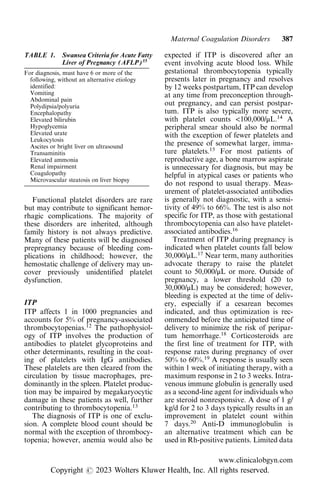 Functional platelet disorders are rare
but may contribute to significant hemor-
rhagic complications. The majority of
these disorders are inherited, although
family history is not always predictive.
Many of these patients will be diagnosed
prepregnancy because of bleeding com-
plications in childhood; however, the
hemostatic challenge of delivery may un-
cover previously unidentified platelet
dysfunction.
ITP
ITP affects 1 in 1000 pregnancies and
accounts for 5% of pregnancy-associated
thrombocytopenias.12
The pathophysiol-
ogy of ITP involves the production of
antibodies to platelet glycoproteins and
other determinants, resulting in the coat-
ing of platelets with IgG antibodies.
These platelets are then cleared from the
circulation by tissue macrophages, pre-
dominantly in the spleen. Platelet produc-
tion may be impaired by megakaryocytic
damage in these patients as well, further
contributing to thrombocytopenia.13
The diagnosis of ITP is one of exclu-
sion. A complete blood count should be
normal with the exception of thrombocy-
topenia; however, anemia would also be
expected if ITP is discovered after an
event involving acute blood loss. While
gestational thrombocytopenia typically
presents later in pregnancy and resolves
by 12 weeks postpartum, ITP can develop
at any time from preconception through-
out pregnancy, and can persist postpar-
tum. ITP is also typically more severe,
with platelet counts <100,000/μL.14
A
peripheral smear should also be normal
with the exception of fewer platelets and
the presence of somewhat larger, imma-
ture platelets.15
For most patients of
reproductive age, a bone marrow aspirate
is unnecessary for diagnosis, but may be
helpful in atypical cases or patients who
do not respond to usual therapy. Meas-
urement of platelet-associated antibodies
is generally not diagnostic, with a sensi-
tivity of 49% to 66%. The test is also not
specific for ITP, as those with gestational
thrombocytopenia can also have platelet-
associated antibodies.16
Treatment of ITP during pregnancy is
indicated when platelet counts fall below
30,000/μL.17
Near term, many authorities
advocate therapy to raise the platelet
count to 50,000/μL or more. Outside of
pregnancy, a lower threshold (20 to
30,000/μL) may be considered; however,
bleeding is expected at the time of deliv-
ery, especially if a cesarean becomes
indicated, and thus optimization is rec-
ommended before the anticipated time of
delivery to minimize the risk of peripar-
tum hemorrhage.18
Corticosteroids are
the first line of treatment for ITP, with
response rates during pregnancy of over
50% to 60%.19
A response is usually seen
within 1 week of initiating therapy, with a
maximum response in 2 to 3 weeks. Intra-
venous immune globulin is generally used
as a second-line agent for individuals who
are steroid nonresponsive. A dose of 1 g/
kg/d for 2 to 3 days typically results in an
improvement in platelet count within
7 days.20
Anti-D immunoglobulin is
an alternative treatment which can be
used in Rh-positive patients. Limited data
TABLE 1. Swansea Criteria for Acute Fatty
Liver of Pregnancy (AFLP)35
For diagnosis, must have 6 or more of the
following, without an alternative etiology
identified:
Vomiting
Abdominal pain
Polydipsia/polyuria
Encephalopathy
Elevated bilirubin
Hypoglycemia
Elevated urate
Leukocytosis
Ascites or bright liver on ultrasound
Transaminitis
Elevated ammonia
Renal impairment
Coagulopathy
Microvascular steatosis on liver biopsy
Maternal Coagulation Disorders 387
www.clinicalobgyn.com
Copyright r 2023 Wolters Kluwer Health, Inc. All rights reserved.
 