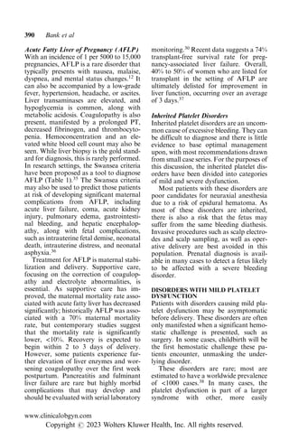 Acute Fatty Liver of Pregnancy (AFLP)
With an incidence of 1 per 5000 to 15,000
pregnancies, AFLP is a rare disorder that
typically presents with nausea, malaise,
dyspnea, and mental status changes.12
It
can also be accompanied by a low-grade
fever, hypertension, headache, or ascites.
Liver transaminases are elevated, and
hypoglycemia is common, along with
metabolic acidosis. Coagulopathy is also
present, manifested by a prolonged PT,
decreased fibrinogen, and thrombocyto-
penia. Hemoconcentration and an ele-
vated white blood cell count may also be
seen. While liver biopsy is the gold stand-
ard for diagnosis, this is rarely performed.
In research settings, the Swansea criteria
have been proposed as a tool to diagnose
AFLP (Table 1).35
The Swansea criteria
may also be used to predict those patients
at risk of developing significant maternal
complications from AFLP, including
acute liver failure, coma, acute kidney
injury, pulmonary edema, gastrointesti-
nal bleeding, and hepatic encephalop-
athy, along with fetal complications,
such as intrauterine fetal demise, neonatal
death, intrauterine distress, and neonatal
asphyxia.36
Treatment for AFLP is maternal stabi-
lization and delivery. Supportive care,
focusing on the correction of coagulop-
athy and electrolyte abnormalities, is
essential. As supportive care has im-
proved, the maternal mortality rate asso-
ciated with acute fatty liver has decreased
significantly; historically AFLP was asso-
ciated with a 70% maternal mortality
rate, but contemporary studies suggest
that the mortality rate is significantly
lower, <10%. Recovery is expected to
begin within 2 to 3 days of delivery.
However, some patients experience fur-
ther elevation of liver enzymes and wor-
sening coagulopathy over the first week
postpartum. Pancreatitis and fulminant
liver failure are rare but highly morbid
complications that may develop and
should be evaluated with serial laboratory
monitoring.30
Recent data suggests a 74%
transplant-free survival rate for preg-
nancy-associated liver failure. Overall,
40% to 50% of women who are listed for
transplant in the setting of AFLP are
ultimately delisted for improvement in
liver function, occurring over an average
of 3 days.37
Inherited Platelet Disorders
Inherited platelet disorders are an uncom-
mon cause of excessive bleeding. They can
be difficult to diagnose and there is little
evidence to base optimal management
upon, with most recommendations drawn
from small case series. For the purposes of
this discussion, the inherited platelet dis-
orders have been divided into categories
of mild and severe dysfunction.
Most patients with these disorders are
poor candidates for neuraxial anesthesia
due to a risk of epidural hematoma. As
most of these disorders are inherited,
there is also a risk that the fetus may
suffer from the same bleeding diathesis.
Invasive procedures such as scalp electro-
des and scalp sampling, as well as oper-
ative delivery are best avoided in this
population. Prenatal diagnosis is avail-
able in many cases to detect a fetus likely
to be affected with a severe bleeding
disorder.
DISORDERS WITH MILD PLATELET
DYSFUNCTION
Patients with disorders causing mild pla-
telet dysfunction may be asymptomatic
before delivery. These disorders are often
only manifested when a significant hemo-
static challenge is presented, such as
surgery. In some cases, childbirth will be
the first hemostatic challenge these pa-
tients encounter, unmasking the under-
lying disorder.
These disorders are rare; most are
estimated to have a worldwide prevalence
of <1000 cases.38
In many cases, the
platelet dysfunction is part of a larger
syndrome with other, more easily
390 Bank et al
www.clinicalobgyn.com
Copyright r 2023 Wolters Kluwer Health, Inc. All rights reserved.
 