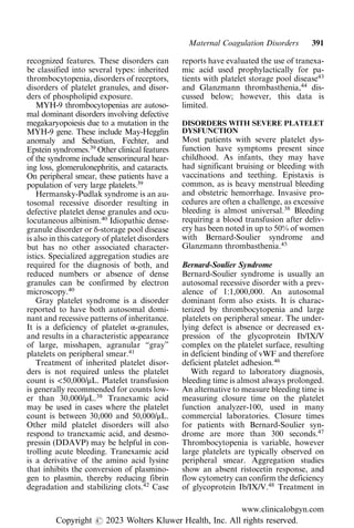 recognized features. These disorders can
be classified into several types: inherited
thrombocytopenia, disorders of receptors,
disorders of platelet granules, and disor-
ders of phospholipid exposure.
MYH-9 thrombocytopenias are autoso-
mal dominant disorders involving defective
megakaryopoiesis due to a mutation in the
MYH-9 gene. These include May-Hegglin
anomaly and Sebastian, Fechter, and
Epstein syndromes.39
Other clinical features
of the syndrome include sensorineural hear-
ing loss, glomerulonephritis, and cataracts.
On peripheral smear, these patients have a
population of very large platelets.39
Hermansky-Pudlak syndrome is an au-
tosomal recessive disorder resulting in
defective platelet dense granules and ocu-
locutaneous albinism.40
Idiopathic dense-
granule disorder or δ-storage pool disease
is also in this category of platelet disorders
but has no other associated character-
istics. Specialized aggregation studies are
required for the diagnosis of both, and
reduced numbers or absence of dense
granules can be confirmed by electron
microscopy.40
Gray platelet syndrome is a disorder
reported to have both autosomal domi-
nant and recessive patterns of inheritance.
It is a deficiency of platelet α-granules,
and results in a characteristic appearance
of large, misshapen, agranular “gray”
platelets on peripheral smear.41
Treatment of inherited platelet disor-
ders is not required unless the platelet
count is <50,000/μL. Platelet transfusion
is generally recommended for counts low-
er than 30,000/μL.38
Tranexamic acid
may be used in cases where the platelet
count is between 30,000 and 50,000/μL.
Other mild platelet disorders will also
respond to tranexamic acid, and desmo-
pressin (DDAVP) may be helpful in con-
trolling acute bleeding. Tranexamic acid
is a derivative of the amino acid lysine
that inhibits the conversion of plasmino-
gen to plasmin, thereby reducing fibrin
degradation and stabilizing clots.42
Case
reports have evaluated the use of tranexa-
mic acid used prophylactically for pa-
tients with platelet storage pool disease43
and Glanzmann thrombasthenia,44
dis-
cussed below; however, this data is
limited.
DISORDERS WITH SEVERE PLATELET
DYSFUNCTION
Most patients with severe platelet dys-
function have symptoms present since
childhood. As infants, they may have
had significant bruising or bleeding with
vaccinations and teething. Epistaxis is
common, as is heavy menstrual bleeding
and obstetric hemorrhage. Invasive pro-
cedures are often a challenge, as excessive
bleeding is almost universal.38
Bleeding
requiring a blood transfusion after deliv-
ery has been noted in up to 50% of women
with Bernard-Soulier syndrome and
Glanzmann thrombasthenia.45
Bernard-Soulier Syndrome
Bernard-Soulier syndrome is usually an
autosomal recessive disorder with a prev-
alence of 1:1,000,000. An autosomal
dominant form also exists. It is charac-
terized by thrombocytopenia and large
platelets on peripheral smear. The under-
lying defect is absence or decreased ex-
pression of the glycoprotein Ib/IX/V
complex on the platelet surface, resulting
in deficient binding of vWF and therefore
deficient platelet adhesion.46
With regard to laboratory diagnosis,
bleeding time is almost always prolonged.
An alternative to measure bleeding time is
measuring closure time on the platelet
function analyzer-100, used in many
commercial laboratories. Closure times
for patients with Bernard-Soulier syn-
drome are more than 300 seconds.47
Thrombocytopenia is variable, however
large platelets are typically observed on
peripheral smear. Aggregation studies
show an absent ristocetin response, and
flow cytometry can confirm the deficiency
of glycoprotein Ib/IX/V.48
Treatment in
Maternal Coagulation Disorders 391
www.clinicalobgyn.com
Copyright r 2023 Wolters Kluwer Health, Inc. All rights reserved.
 