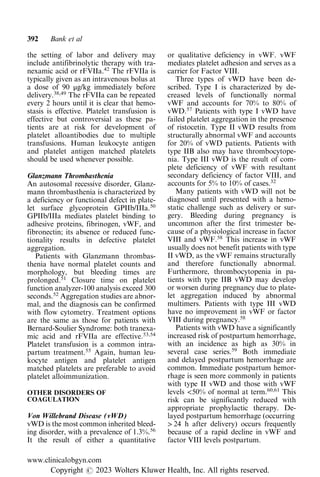 the setting of labor and delivery may
include antifibrinolytic therapy with tra-
nexamic acid or rFVIIa.42
The rFVIIa is
typically given as an intravenous bolus at
a dose of 90 μg/kg immediately before
delivery.38,49
The rFVIIa can be repeated
every 2 hours until it is clear that hemo-
stasis is effective. Platelet transfusion is
effective but controversial as these pa-
tients are at risk for development of
platelet alloantibodies due to multiple
transfusions. Human leukocyte antigen
and platelet antigen matched platelets
should be used whenever possible.
Glanzmann Thrombasthenia
An autosomal recessive disorder, Glanz-
mann thrombasthenia is characterized by
a deficiency or functional defect in plate-
let surface glycoprotein GPIIb/IIIa.50
GPIIb/IIIa mediates platelet binding to
adhesive proteins, fibrinogen, vWF, and
fibronectin; its absence or reduced func-
tionality results in defective platelet
aggregation.
Patients with Glanzmann thrombas-
thenia have normal platelet counts and
morphology, but bleeding times are
prolonged.51
Closure time on platelet
function analyzer-100 analysis exceed 300
seconds.52
Aggregation studies are abnor-
mal, and the diagnosis can be confirmed
with flow cytometry. Treatment options
are the same as those for patients with
Bernard-Soulier Syndrome: both tranexa-
mic acid and rFVIIa are effective.53,54
Platelet transfusion is a common intra-
partum treatment.55
Again, human leu-
kocyte antigen and platelet antigen
matched platelets are preferable to avoid
platelet alloimmunization.
OTHER DISORDERS OF
COAGULATION
Von Willebrand Disease (vWD)
vWD is the most common inherited bleed-
ing disorder, with a prevalence of 1.3%.56
It the result of either a quantitative
or qualitative deficiency in vWF. vWF
mediates platelet adhesion and serves as a
carrier for Factor VIII.
Three types of vWD have been de-
scribed. Type I is characterized by de-
creased levels of functionally normal
vWF and accounts for 70% to 80% of
vWD.57
Patients with type I vWD have
failed platelet aggregation in the presence
of ristocetin. Type II vWD results from
structurally abnormal vWF and accounts
for 20% of vWD patients. Patients with
type IIB also may have thrombocytope-
nia. Type III vWD is the result of com-
plete deficiency of vWF with resultant
secondary deficiency of factor VIII, and
accounts for 5% to 10% of cases.32
Many patients with vWD will not be
diagnosed until presented with a hemo-
static challenge such as delivery or sur-
gery. Bleeding during pregnancy is
uncommon after the first trimester be-
cause of a physiological increase in factor
VIII and vWF.58
This increase in vWF
usually does not benefit patients with type
II vWD, as the vWF remains structurally
and therefore functionally abnormal.
Furthermore, thrombocytopenia in pa-
tients with type IIB vWD may develop
or worsen during pregnancy due to plate-
let aggregation induced by abnormal
multimers. Patients with type III vWD
have no improvement in vWF or factor
VIII during pregnancy.58
Patients with vWD have a significantly
increased risk of postpartum hemorrhage,
with an incidence as high as 30% in
several case series.59
Both immediate
and delayed postpartum hemorrhage are
common. Immediate postpartum hemor-
rhage is seen more commonly in patients
with type II vWD and those with vWF
levels <50% of normal at term.60,61
This
risk can be significantly reduced with
appropriate prophylactic therapy. De-
layed postpartum hemorrhage (occurring
> 24 h after delivery) occurs frequently
because of a rapid decline in vWF and
factor VIII levels postpartum.
392 Bank et al
www.clinicalobgyn.com
Copyright r 2023 Wolters Kluwer Health, Inc. All rights reserved.
 